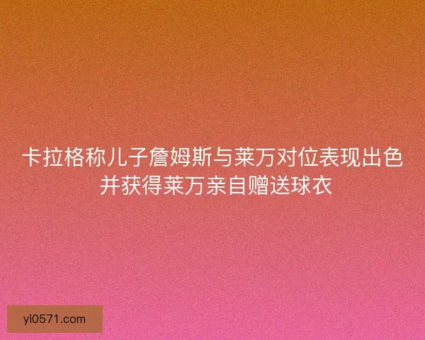卡拉格称儿子詹姆斯与莱万对位表现出色 并获得莱万亲自赠送球衣