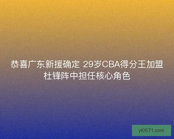 恭喜广东新援确定 29岁CBA得分王加盟杜锋阵中担任核心角色