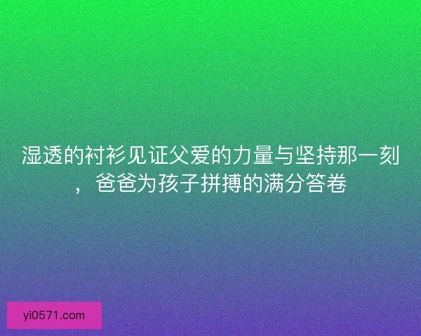 湿透的衬衫见证父爱的力量与坚持那一刻，爸爸为孩子拼搏的满分答卷