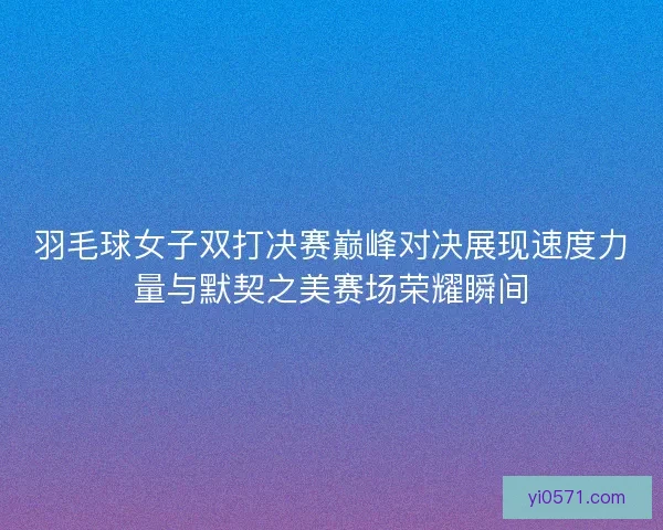 羽毛球女子双打决赛巅峰对决展现速度力量与默契之美赛场荣耀瞬间