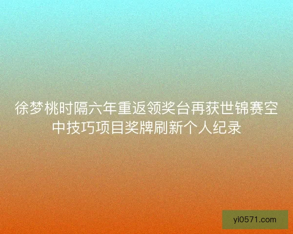 徐梦桃时隔六年重返领奖台再获世锦赛空中技巧项目奖牌刷新个人纪录