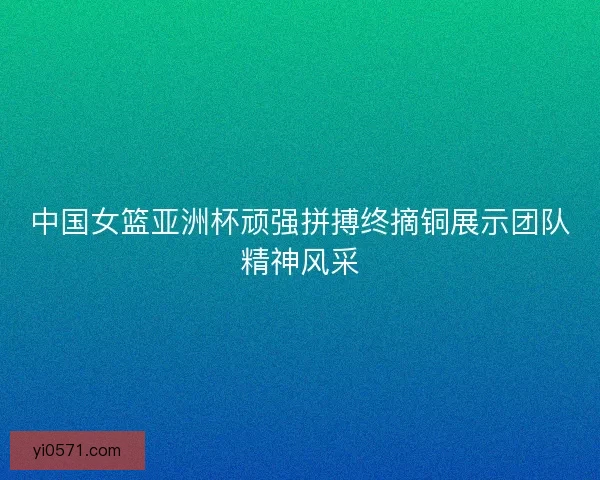 中国女篮亚洲杯顽强拼搏终摘铜展示团队精神风采