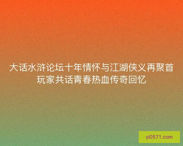 大话水浒论坛十年情怀与江湖侠义再聚首玩家共话青春热血传奇回忆