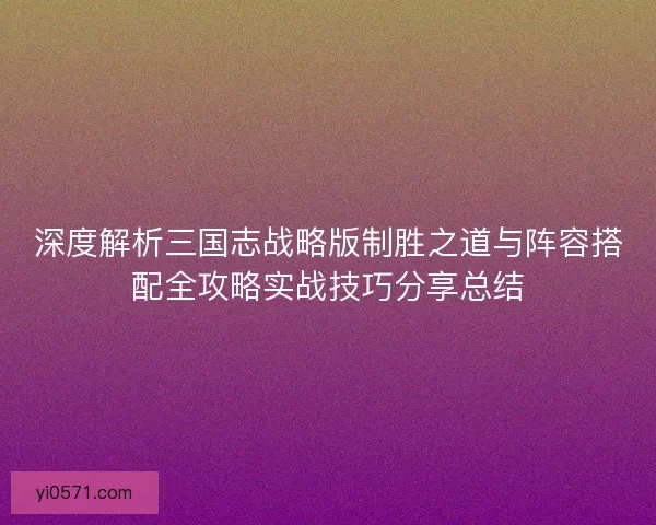 深度解析三国志战略版制胜之道与阵容搭配全攻略实战技巧分享总结
