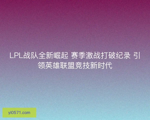 LPL战队全新崛起 赛季激战打破纪录 引领英雄联盟竞技新时代 LPL战队全新崛起 赛季激战打破纪录 引领英雄联盟竞技新时代