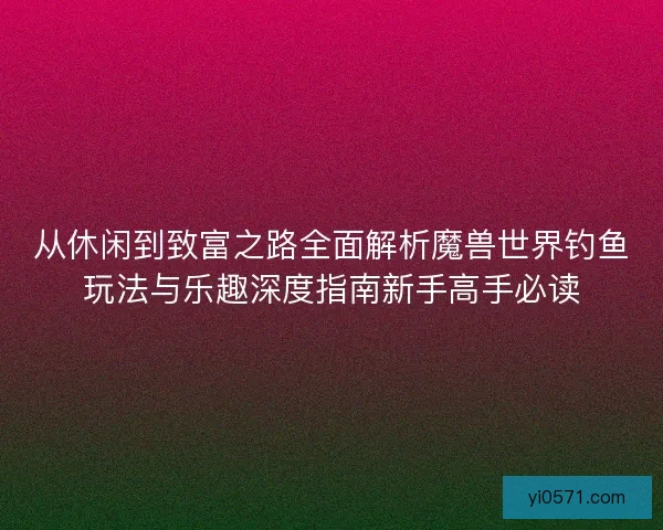 从休闲到致富之路全面解析魔兽世界钓鱼玩法与乐趣深度指南新手高手必读