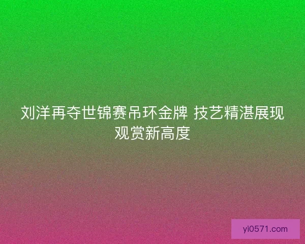 刘洋再夺世锦赛吊环金牌 技艺精湛展现观赏新高度 刘洋再夺世锦赛吊环金牌 技艺精湛展现观赏新高度