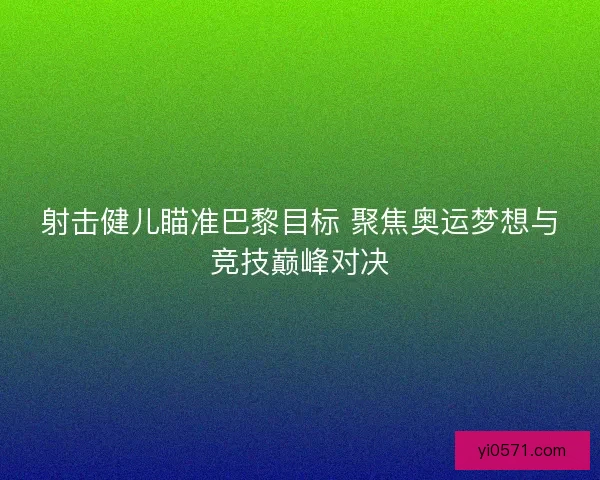 射击健儿瞄准巴黎目标 聚焦奥运梦想与竞技巅峰对决