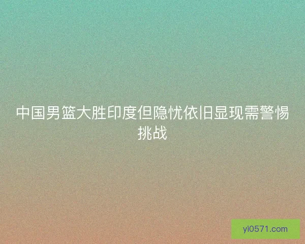 中国男篮大胜印度但隐忧依旧显现需警惕挑战