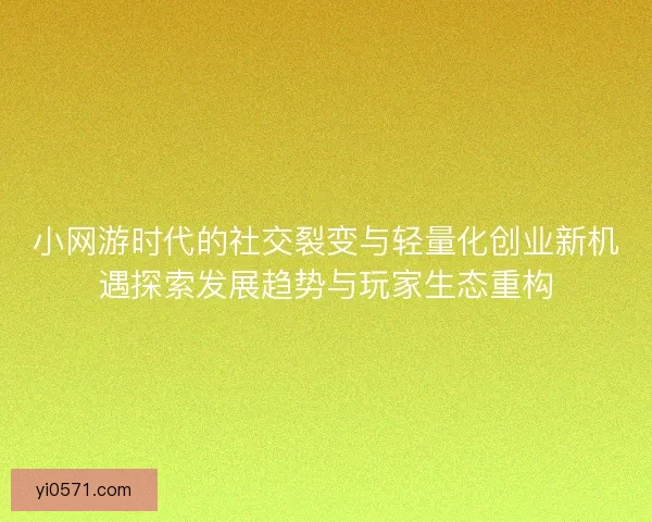 小网游时代的社交裂变与轻量化创业新机遇探索发展趋势与玩家生态重构