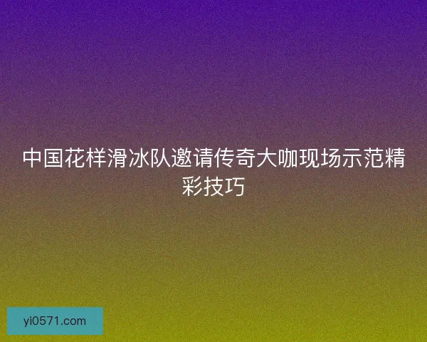 中国花样滑冰队邀请传奇大咖现场示范精彩技巧