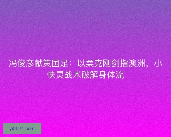 冯俊彦献策国足：以柔克刚剑指澳洲，小快灵战术破解身体流
