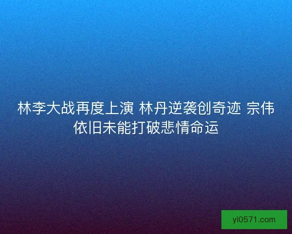 林李大战再度上演 林丹逆袭创奇迹 宗伟依旧未能打破悲情命运