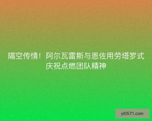隔空传情！阿尔瓦雷斯与恩佐用劳塔罗式庆祝点燃团队精神