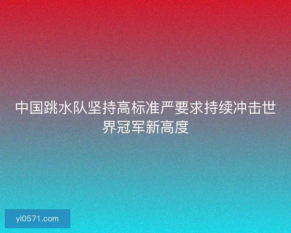 中国跳水队坚持高标准严要求持续冲击世界冠军新高度 中国跳水队坚持高标准严要求持续冲击世界冠军新高度