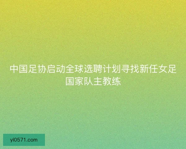 中国足协启动全球选聘计划寻找新任女足国家队主教练 中国足协启动全球选聘计划寻找新任女足国家队主教练