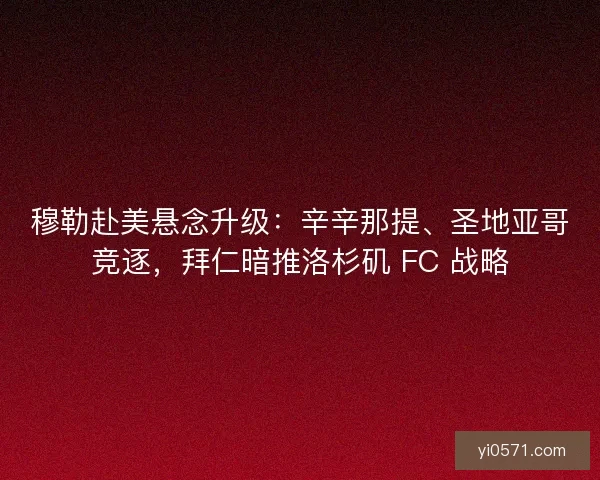 穆勒赴美悬念升级：辛辛那提、圣地亚哥竞逐，拜仁暗推洛杉矶 FC 战略